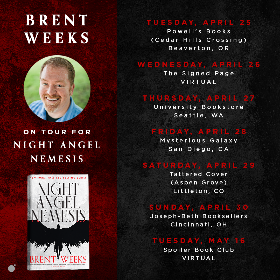 Brent Weeks on tour for Night Angel Nemesis! | Tuesday, April 25th; Powell's Books (Cedar Hills Crossing) Beaverton, OR | Wednesday, April 26th; The Signed Page VIRTUAL EVENT | Thursday, April 27th; University Bookstore (Seattle, WA) | Friday, April 28th; Mysterious Galaxy (San Diego, CA) | Saturday, April 29th; Tattered Cover (Aspen Grove) Littleton, CO | Sunday, April 30th; Joseph-Beth Booksellers (Cincinnati, OH) | Tuesday, May 16th; Spoiler Book Club VIRTUAL EVENT